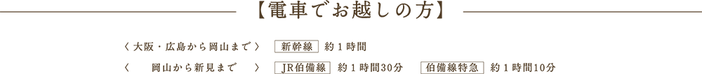 【電車でお越しの方】< 大阪・広島から岡山まで >　　新幹線　約１時間<　　岡山から新見まで　  >　　JR伯備線　約１時間30分　　伯備線特急　約１時間10分